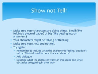  Make sure your characters are doing things! Small (like
folding a piece of paper) or big (like getting into an
argument).
 Your characters might be talking or thinking.
 Make sure you show and not tell.
 Try again!
 Remember to include what the character is feeling. But don’t
tell us. Think of small actions that can show us!
 Add dialogue
 Describe what the character wants in this scene and what
obstacles are getting in their way.
Show not Tell!
 