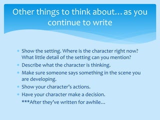  Show the setting. Where is the character right now?
What little detail of the setting can you mention?
 Describe what the character is thinking.
 Make sure someone says something in the scene you
are developing.
 Show your character’s actions.
 Have your character make a decision.
***After they’ve written for awhile…
Other things to think about…as you
continue to write
 