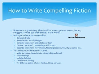 Brainstorm a great story idea (small moments, places, events, issues,
struggles, stories you wish existed in the world).
 Make your characters come alive.
 Generate traits
 Reveal wants and challenges
 Consider character’s attitude toward self
 Explore character’s relationships with others.
 Describe character’s movements, facial expressions, tics, style, quirks, etc…
 Test-drive your character in scenes.
 Make sure your character does things, big and small.
 Show feelings
 Include dialogue
 Develop the setting
 Try different points of view (first and third person)
How to Write Compelling Fiction
 