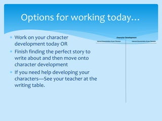  Work on your character
development today OR
 Finish finding the perfect story to
write about and then move onto
character development
 If you need help developing your
characters—See your teacher at the
writing table.
Options for working today…
Character Development
Internal Characteristics of your Character External Characteristics of your Character
 