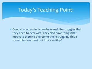  Good characters in fiction have real life struggles that
they need to deal with. They also have things that
motivate them to overcome their struggles. This is
something we must put in our writing!
Today’s Teaching Point:
 