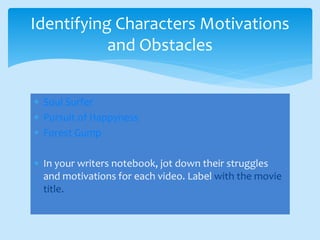  Soul Surfer
 Pursuit of Happyness
 Forest Gump
 In your writers notebook, jot down their struggles
and motivations for each video. Label with the movie
title.
Identifying Characters Motivations
and Obstacles
 