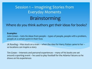 Brainstorming
Session 1 – Imagining Stories from
Everyday Moments
Where do you think authors get their ideas for books?
Examples:
John Green – Gets his ideas from people – types of people, people with a problem,
people at a certain point in their lives
JK Rowling – Was stuck on a train – when the idea for Harry Potter came to her –
so locations can inspire a story
Tim Green – Interests and personal experiences – many of his books are set
around a sporting event – he used to play football for the Atlanta Falcons so he
draws on his experiences
 