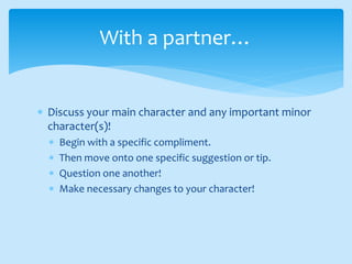  Discuss your main character and any important minor
character(s)!
 Begin with a specific compliment.
 Then move onto one specific suggestion or tip.
 Question one another!
 Make necessary changes to your character!
With a partner…
 