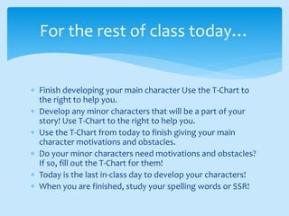  Finish developing your main character Use the T-Chart to
the right to help you.
 Develop any minor characters that will be a part of your
story! Use T-Chart to the right to help you.
 Use the T-Chart from today to finish giving your main
character motivations and obstacles.
 Do your minor characters need motivations and obstacles?
If so, fill out the T-Chart for them!
 Today is the last in-class day to develop your characters!
 When you are finished, study your spelling words or SSR!
For the rest of class today…
 