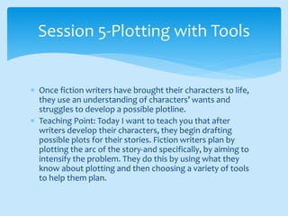  Once fiction writers have brought their characters to life,
they use an understanding of characters’ wants and
struggles to develop a possible plotline.
 Teaching Point: Today I want to teach you that after
writers develop their characters, they begin drafting
possible plots for their stories. Fiction writers plan by
plotting the arc of the story-and specifically, by aiming to
intensify the problem. They do this by using what they
know about plotting and then choosing a variety of tools
to help them plan.
Session 5-Plotting with Tools
 