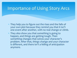  They help you to figure out the rises and the falls of
your own plot because they remind you that it isn’t
one event after another, with no real change or climb.
 They also show you that something is going to
happen, and things are getting tough. Then
something changes that solves your character’s
problem. After that, things change and your character
is different, and there isn’t a felling of anticipation
anymore.
Importance of Using Story Arcs
 