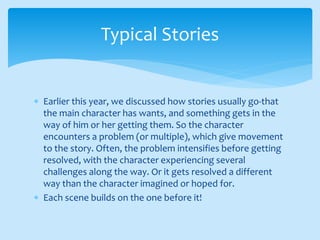  Earlier this year, we discussed how stories usually go-that
the main character has wants, and something gets in the
way of him or her getting them. So the character
encounters a problem (or multiple), which give movement
to the story. Often, the problem intensifies before getting
resolved, with the character experiencing several
challenges along the way. Or it gets resolved a different
way than the character imagined or hoped for.
 Each scene builds on the one before it!
Typical Stories
 