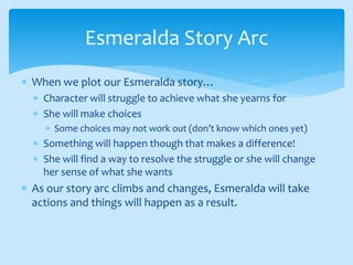  When we plot our Esmeralda story…
 Character will struggle to achieve what she yearns for
 She will make choices
 Some choices may not work out (don’t know which ones yet)
 Something will happen though that makes a difference!
 She will find a way to resolve the struggle or she will change
her sense of what she wants
 As our story arc climbs and changes, Esmeralda will take
actions and things will happen as a result.
Esmeralda Story Arc
 