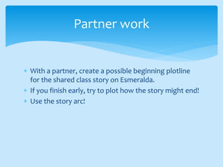  With a partner, create a possible beginning plotline
for the shared class story on Esmeralda.
 If you finish early, try to plot how the story might end!
 Use the story arc!
Partner work
 