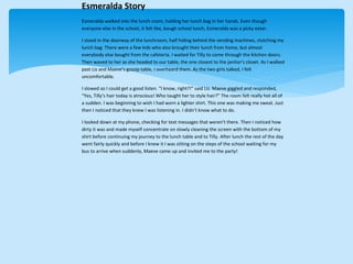 Esmeralda Story
Esmeralda walked into the lunch room, holding her lunch bag in her hands. Even though
everyone else in the school, it felt like, bough school lunch, Esmeralda was a picky eater.
I stood in the doorway of the lunchroom, half hiding behind the vending machines, clutching my
lunch bag. There were a few kids who also brought their lunch from home, but almost
everybody else bought from the cafeteria. I waited for Tilly to come through the kitchen doors.
Then waved to her as she headed to our table, the one closest to the janitor’s closet. As I walked
past Liz and Maeve’s gossip table, I overheard them. As the two girls talked, I felt
uncomfortable.
I slowed so I could get a good listen. “I know, right?!” said Liz. Maeve giggled and responded,
“Yes, Tilly’s hair today is atrocious! Who taught her to style hair?” The room felt really hot all of
a sudden. I was beginning to wish I had worn a lighter shirt. This one was making me sweat. Just
then I noticed that they knew I was listening in. I didn’t know what to do.
I looked down at my phone, checking for text messages that weren’t there. Then I noticed how
dirty it was and made myself concentrate on slowly cleaning the screen with the bottom of my
shirt before continuing my journey to the lunch table and to Tilly. After lunch the rest of the day
went fairly quickly and before I knew it I was sitting on the steps of the school waiting for my
bus to arrive when suddenly, Maeve came up and invited me to the party!
 