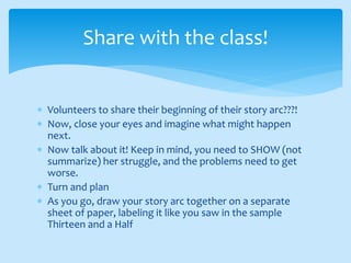 Volunteers to share their beginning of their story arc???!
 Now, close your eyes and imagine what might happen
next.
 Now talk about it! Keep in mind, you need to SHOW (not
summarize) her struggle, and the problems need to get
worse.
 Turn and plan
 As you go, draw your story arc together on a separate
sheet of paper, labeling it like you saw in the sample
Thirteen and a Half
Share with the class!
 