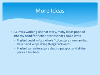  As I was working on that story, many ideas popped
into my head for fiction stories that I could write.
 Maybe I could write a whole fiction story a woman that
travels and keeps doing things backwards.
 Maybe I can write a story about a passport and all the
places it has been.
More Ideas
 