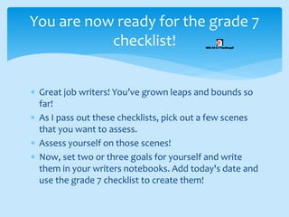  Great job writers! You’ve grown leaps and bounds so
far!
 As I pass out these checklists, pick out a few scenes
that you want to assess.
 Assess yourself on those scenes!
 Now, set two or three goals for yourself and write
them in your writers notebooks. Add today's date and
use the grade 7 checklist to create them!
You are now ready for the grade 7
checklist!
 