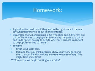  A good writer can know if they are on the right track if they can
say what their story is about in one sentence.
 Esmeralda Story: Esmeralda is a girl who likes being different but
part of her wants to be popular, so one day she goes to a party
and finds herself having to decide whether it is more important
to be popular or true to herself.
 Tonight:
1. Finish your story arcs.
2. Pick one that you think describes how your story goes and
then try your hand at writing a one sentence summary. This
might take some time!
***Tomorrow we begin drafting our stories!
Homework:
 