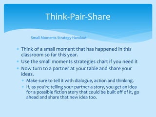  Think of a small moment that has happened in this
classroom so far this year.
 Use the small moments strategies chart if you need it
 Now turn to a partner at your table and share your
ideas.
 Make sure to tell it with dialogue, action and thinking.
 If, as you’re telling your partner a story, you get an idea
for a possible fiction story that could be built off of it, go
ahead and share that new idea too.
Think-Pair-Share
Small Moments Strategy Handout
 