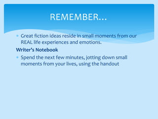 Great fiction ideas reside in small moments from our
REAL life experiences and emotions.
Writer’s Notebook
 Spend the next few minutes, jotting down small
moments from your lives, using the handout
REMEMBER…
 
