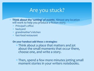  Think about the ‘setting’ of events. Almost any location
will work to help you produce a fiction story.
 Principal’s office
 backyard
 grandmother’s kitchen
 fast-food restaurant
On your handout add these 2 strategies:
 Think about a place that matters and jot
about the small moments that occur there,
choose one, and write a story.
 Then, spend a few more minutes jotting small
moment stories in your writers notebooks.
Are you stuck?
 
