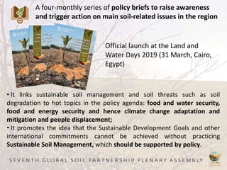 A four-monthly series of policy briefs to raise awareness
and trigger action on main soil-related issues in the region
Official launch at the Land and
Water Days 2019 (31 March, Cairo,
Egypt)
• It links sustainable soil management and soil threats such as soil
degradation to hot topics in the policy agenda: food and water security,
food and energy security and hence climate change adaptation and
mitigation and people displacement;
• It promotes the idea that the Sustainable Development Goals and other
international commitments cannot be achieved without practicing
Sustainable Soil Management, which should be supported by policy.
 