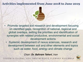 Activities implemented from June 2018 to June 2019
• Promote targeted soil research and development focusing
on identified gaps, recognition of national, regional and
global overlaps, setting the priorities and identification of
synergies with related productive, environmental and social
development actions
• Systemic development of nexus sciences, research and
development between soil and other elements and topics
such as water, food, energy and climate change
Chair: Dr. Bahram Taheri, Iran
 