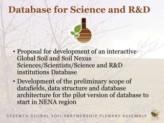 Database for Science and R&D
• Proposal for development of an interactive
Global Soil and Soil Nexus
Sciences/Scientists/Science and R&D
institutions Database
• Development of the preliminary scope of
datafields, data structure and database
architecture for the pilot version of database to
start in NENA region
 