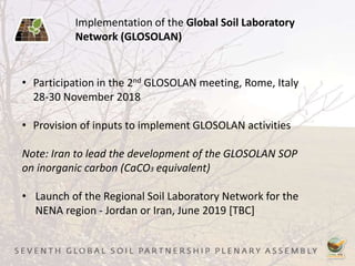 Implementation of the Global Soil Laboratory
Network (GLOSOLAN)
• Participation in the 2nd GLOSOLAN meeting, Rome, Italy
28-30 November 2018
• Provision of inputs to implement GLOSOLAN activities
Note: Iran to lead the development of the GLOSOLAN SOP
on inorganic carbon (CaCO3 equivalent)
• Launch of the Regional Soil Laboratory Network for the
NENA region - Jordan or Iran, June 2019 [TBC]
 