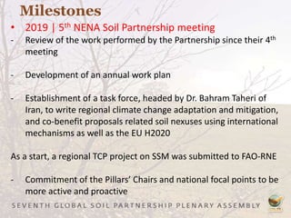 Milestones
• 2019 | 5th NENA Soil Partnership meeting
- Review of the work performed by the Partnership since their 4th
meeting
- Development of an annual work plan
- Establishment of a task force, headed by Dr. Bahram Taheri of
Iran, to write regional climate change adaptation and mitigation,
and co-benefit proposals related soil nexuses using international
mechanisms as well as the EU H2020
As a start, a regional TCP project on SSM was submitted to FAO-RNE
- Commitment of the Pillars’ Chairs and national focal points to be
more active and proactive
 