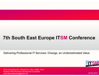 7th South East Europe ITSM Conference7th South East Europe ITSM Conference
Delivering Professional IT Services: Change, an Underestimated Value
Harris Apostolopoulos BEng(Hons), MSc, EMBA, PhDc
Strategic PM & Business Development Consultant
harris.apostolopoulos@gmail.com 05 Feb 2015
 