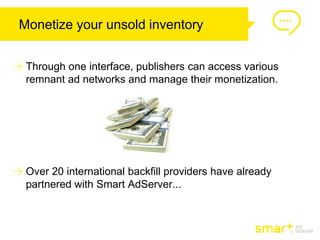 Monetize your unsold inventory


 Through one interface, publishers can access various
 remnant ad networks and manage their monetization.




 Over 20 international backfill providers have already
 partnered with Smart AdServer...
 