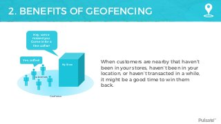 Pulsate™
2. BENEFITS OF GEOFENCING
My Store
Customers
When customers are nearby that haven’t
been in your stores, haven’t been in your
location, or haven’t transacted in a while,
it might be a good time to win them
back.
Geofence
Hey, we’ve
missed you.
Come in for a
free coffee!
Yes, coffee!
 