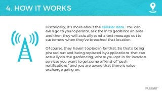 Pulsate™
4. HOW IT WORKS
Historically, it’s more about the cellular data. You can
even go to your operator, ask them to geofence an area
and then they will actually send a text message out to
customers when they’ve breached that location.
Of course, they haven’t opted in for that. So that’s being
phased out and being replaced by applications that can
actually do the geofencing, where you opt in for location
services you want to get some of kind of “push
notifications” and you are aware that there is value
exchange going on.
 