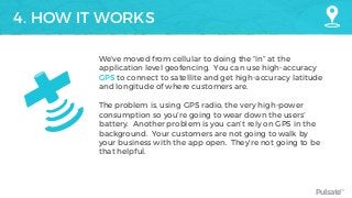 Pulsate™
4. HOW IT WORKS
We’ve moved from cellular to doing the “in” at the
application level geofencing. You can use high-accuracy
GPS to connect to satellite and get high-accuracy latitude
and longitude of where customers are.
The problem is, using GPS radio, the very high-power
consumption so you’re going to wear down the users’
battery. Another problem is you can’t rely on GPS in the
background. Your customers are not going to walk by
your business with the app open. They’re not going to be
that helpful.
 