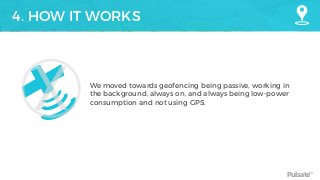 Pulsate™
4. HOW IT WORKS
We moved towards geofencing being passive, working in
the background, always on, and always being low-power
consumption and not using GPS.
X
 