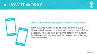 Pulsate™
4. HOW IT WORKS
How do the Operating Systems handle Geofencing?
Both iOS and Android, on the iOS side we have a
thing called “region monitoring”, which is part of Core
Location. The operating systems default API’s don't
handle geofencing very well. It’s known to be buggy
and inaccurate.
 