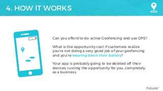 Pulsate™
4. HOW IT WORKS
Can you afford to do active Geofencing and use GPS?  
 
What is the opportunity cost if customers realize
you’re not doing a very good job of your geofencing
and you’re wearing down their battery?  
 
Your app is probably going to be deleted off their
devices, ruining the opportunity for you, completely,
as a business.
1%
 