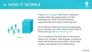 Pulsate™
4. HOW IT WORKS
My Store
Customers
No Geofence
If you can’t engage with them in passive
mode when the application is in the
background, what are the business
opportunities that you’re missing out?
Of all those customers that are walking by
your business, you don’t even know they’re
there and you’re not reaching out.
It is an opportunity that you’re missing to
reach out, connect, and engage, and bring
them back into your business, create that
loyalty, and deepen the relationship.
 