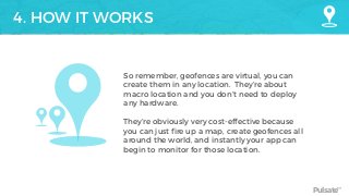 Pulsate™
4. HOW IT WORKS
So remember, geofences are virtual, you can
create them in any location. They’re about
macro location and you don’t need to deploy
any hardware.
They’re obviously very cost-effective because
you can just fire up a map, create geofences all
around the world, and instantly your app can
begin to monitor for those location.
 