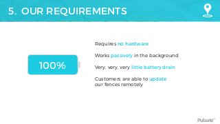 Pulsate™
5. OUR REQUIREMENTS
Requires no hardware 
Works passively in the background
Very, very, very little battery drain
 
Customers are able to update
our fences remotely
100%
 