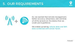 Pulsate™
5. OUR REQUIREMENTS
+
So, we wanted that remote management,
better accuracy, robustness, and combine
all of the sensors on the device that we
could use to geofence.
We ended up taking cellular data and WiFi
data combined with sensor fusion.
 
