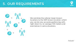 Pulsate™
5. OUR REQUIREMENTS
We combine the cellular tower known
locations to the WiFi known location, which
you can do very accurate geofencing with,
right down to, on average, 100 meters and
even below in some situations.
+ +
+
+
+ +
 