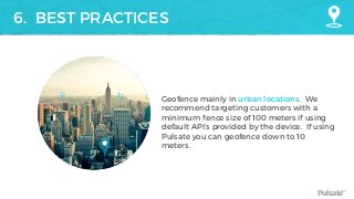 Pulsate™
6. BEST PRACTICES
Geofence mainly in urban locations. We
recommend targeting customers with a
minimum fence size of 100 meters if using
default API’s provided by the device. If using
Pulsate you can geofence down to 10
meters.
 