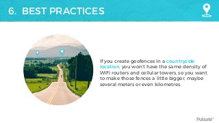 Pulsate™
6. BEST PRACTICES
If you create geofences in a countryside
location, you won’t have the same density of
WiFi routers and cellular towers, so you want
to make those fences a little bigger, maybe
several meters or even kilometres.
 