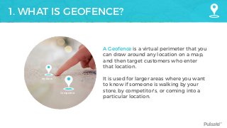 Pulsate™
1. WHAT IS GEOFENCE?
A Geofence is a virtual perimeter that you
can draw around any location on a map,
and then target customers who enter
that location.
It is used for larger areas where you want
to know if someone is walking by your
store, by competitor’s, or coming into a
particular location.
My Store
Competitor
 