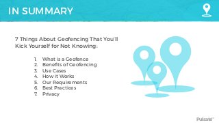 Pulsate™
IN SUMMARY
7 Things About Geofencing That You’ll
Kick Yourself for Not Knowing:
1. What is a Geofence
2. Benefits of Geofencing
3. Use Cases
4. How it Works
5. Our Requirements
6. Best Practices
7. Privacy
 