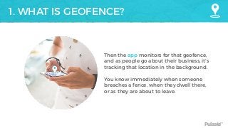 Pulsate™
1. WHAT IS GEOFENCE?
Then the app monitors for that geofence,
and as people go about their business, it’s
tracking that location in the background.
You know immediately when someone
breaches a fence, when they dwell there,
or as they are about to leave.
 