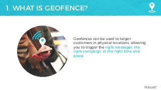 Pulsate™
1. WHAT IS GEOFENCE?
Geofences can be used to target
customers in physical locations, allowing
you to trigger the right messages, the
right campaign, at the right time and
place.
 