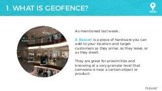 Pulsate™
1. WHAT IS GEOFENCE?
As mentioned last week…
A Beacon is a piece of hardware you can
add to your location and target
customers as they arrive, as they leave, or
as they dwell.
They are great for proximities and
knowing at a very granular level that
someone is near a certain object or
product.
Beacon
Beacon
Beacon
Beacon
Beacon
Beacon
 