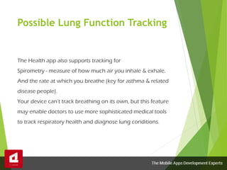 Possible Lung Function Tracking
The Health app also supports tracking for
Spirometry - measure of how much air you inhale & exhale.
And the rate at which you breathe (key for asthma & related
disease people).
Your device can’t track breathing on its own, but this feature
may enable doctors to use more sophisticated medical tools
to track respiratory health and diagnose lung conditions.
 
