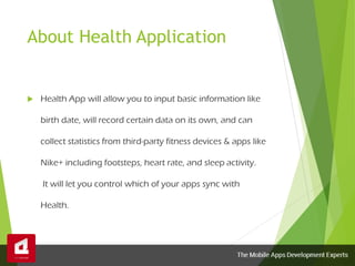 About Health Application
 Health App will allow you to input basic information like
birth date, will record certain data on its own, and can
collect statistics from third-party fitness devices & apps like
Nike+ including footsteps, heart rate, and sleep activity.
It will let you control which of your apps sync with
Health.
 