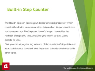 Built-in Step Counter
The Health app can access your device’s motion processor, which
enables the device to measure steps taken all on its own—no fitness
tracker necessary. The Steps section of the app then tallies the
number of steps you take, allowing you to sort by day, week,
month, or year.
Plus, you can view your log in terms of the number of steps taken or
as actual distance travelled, and Steps data can also be shared with
other apps.
 